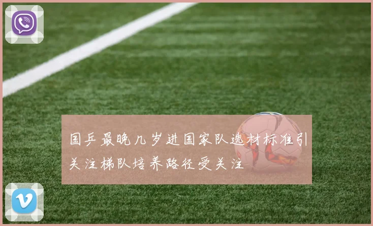国乒最晚几岁进国家队选材标准引关注梯队培养路径受关注