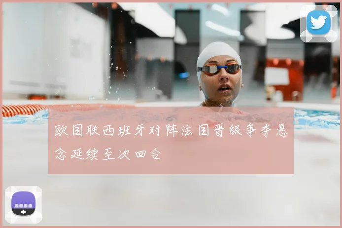 欧国联西班牙对阵法国晋级争夺悬念延续至次回合