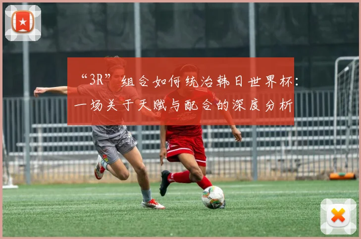“3R”组合如何统治韩日世界杯：一场关于天赋与配合的深度分析