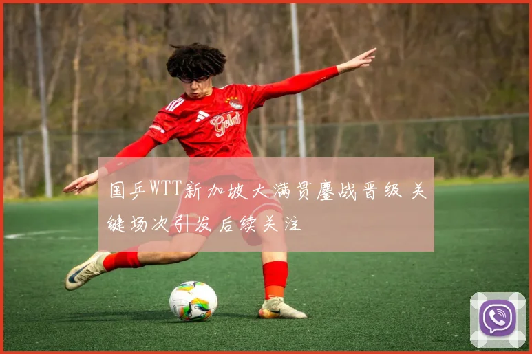 国乒WTT新加坡大满贯鏖战晋级 关键场次引发后续关注