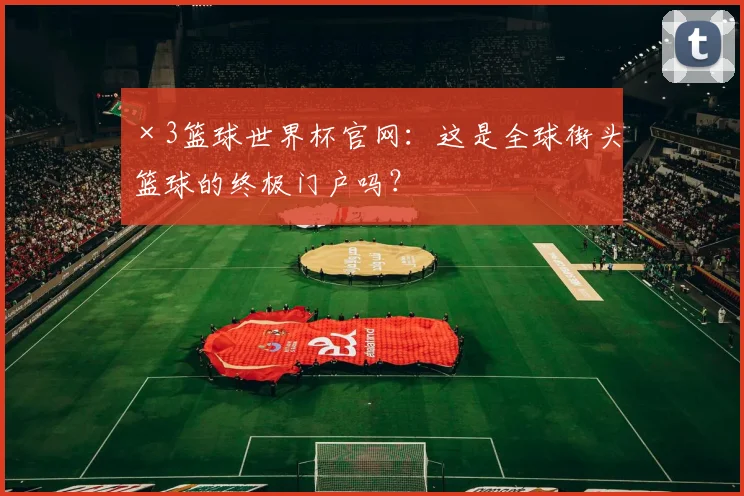 ×3篮球世界杯官网:这是全球街头篮球的终极门户吗?