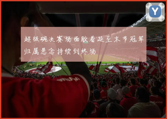 超级碗决赛场面胶着延至末节冠军归属悬念持续到终场