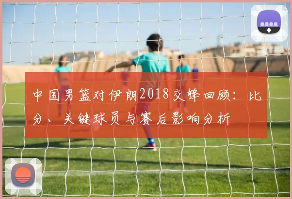中国男篮对伊朗2018交锋回顾：比分、关键球员与赛后影响分析