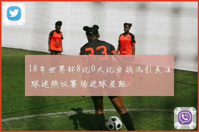 18年世界杯8比0大比分战况引关注 球迷热议赛场进球差距