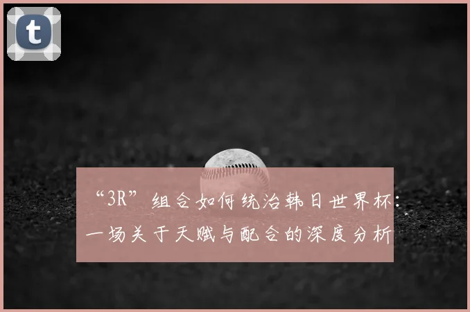 “3R”组合如何统治韩日世界杯:一场关于天赋与配合的深度分析