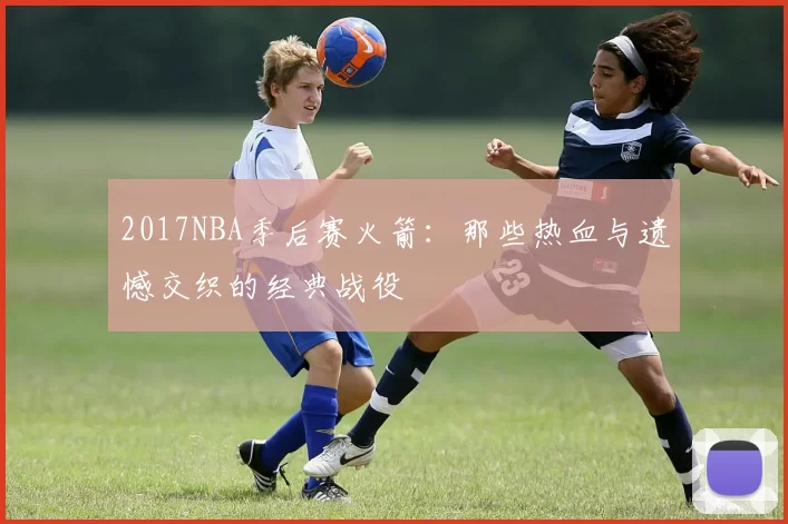 2017NBA季后赛火箭:那些热血与遗憾交织的经典战役