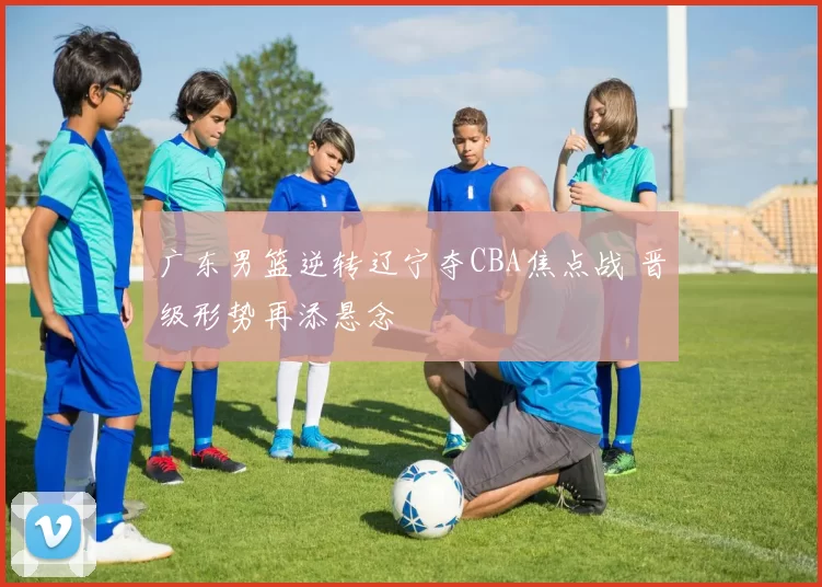 广东男篮逆转辽宁夺CBA焦点战 晋级形势再添悬念