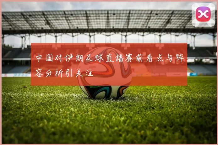 中国对伊朗足球直播赛前看点与阵容分析引关注