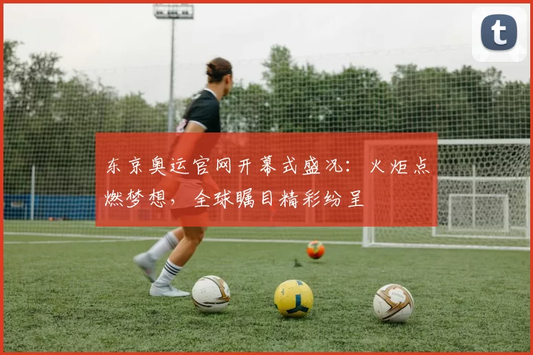 东京奥运官网开幕式盛况:火炬点燃梦想,全球瞩目精彩纷呈