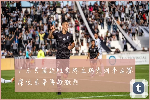 广东男篮连胜告终主场失利季后赛席位竞争再趋激烈