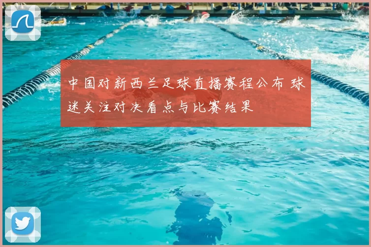 中国对新西兰足球直播赛程公布 球迷关注对决看点与比赛结果