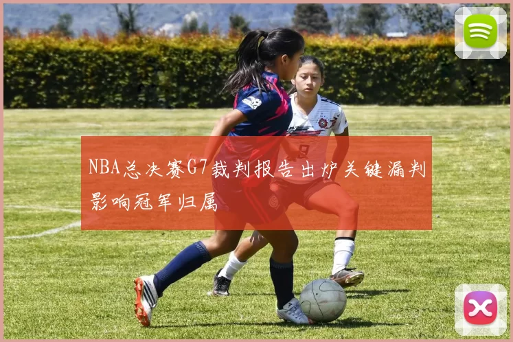 NBA总决赛G7裁判报告出炉关键漏判影响冠军归属