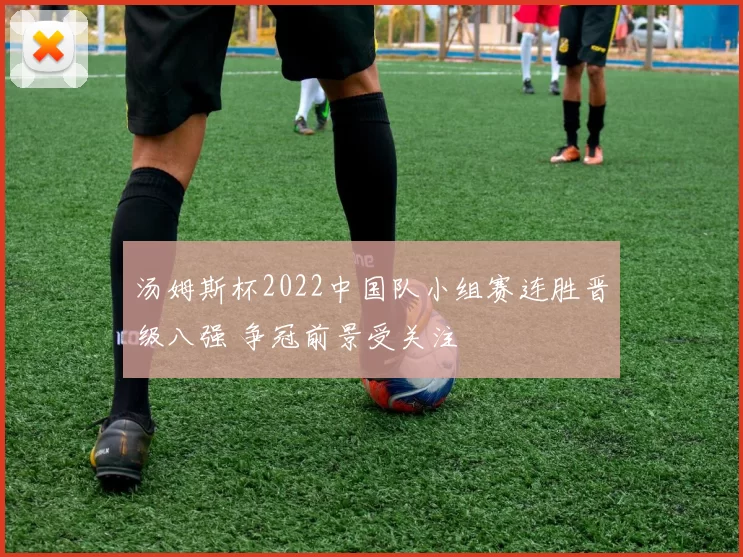 汤姆斯杯2022中国队小组赛连胜晋级八强 争冠前景受关注