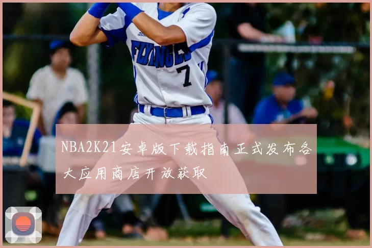 NBA2K21安卓版下载指南正式发布各大应用商店开放获取