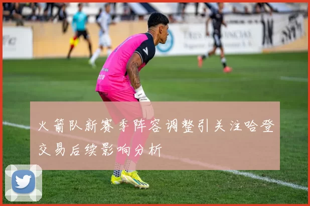火箭队新赛季阵容调整引关注哈登交易后续影响分析