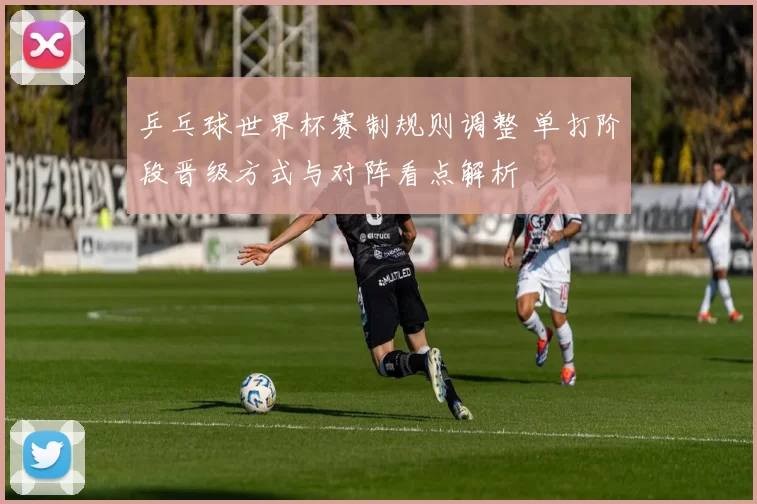 乒乓球世界杯赛制规则调整 单打阶段晋级方式与对阵看点解析