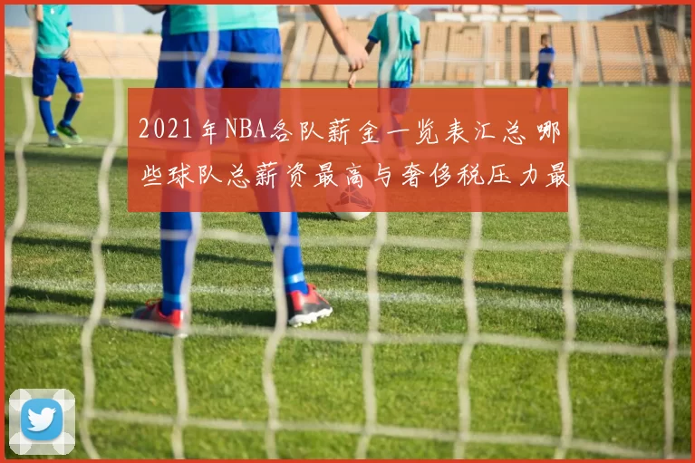 2021年NBA各队薪金一览表汇总 哪些球队总薪资最高与奢侈税压力最大