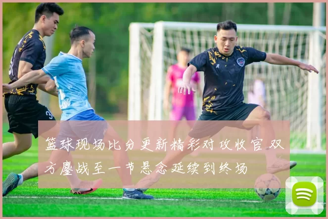 篮球现场比分更新精彩对攻收官 双方鏖战至一节悬念延续到终场
