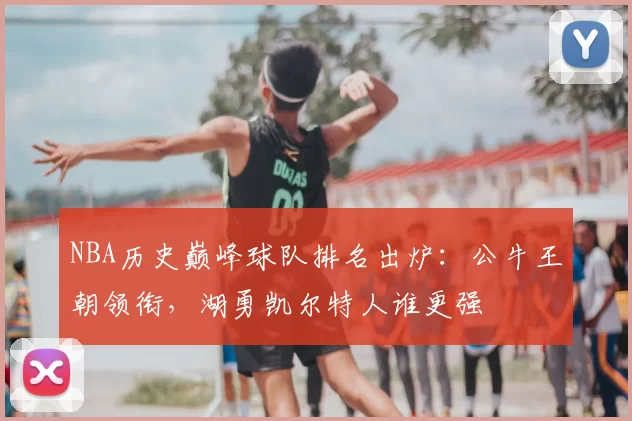 NBA历史巅峰球队排名出炉：公牛王朝领衔，湖勇凯尔特人谁更强