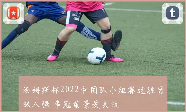 汤姆斯杯2022中国队小组赛连胜晋级八强 争冠前景受关注