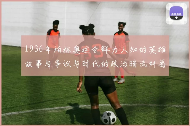 1936年柏林奥运会鲜为人知的英雄故事与争议与时代的政治暗流纠葛交织