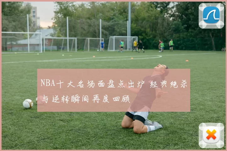NBA十大名场面盘点出炉 经典绝杀与逆转瞬间再度回顾