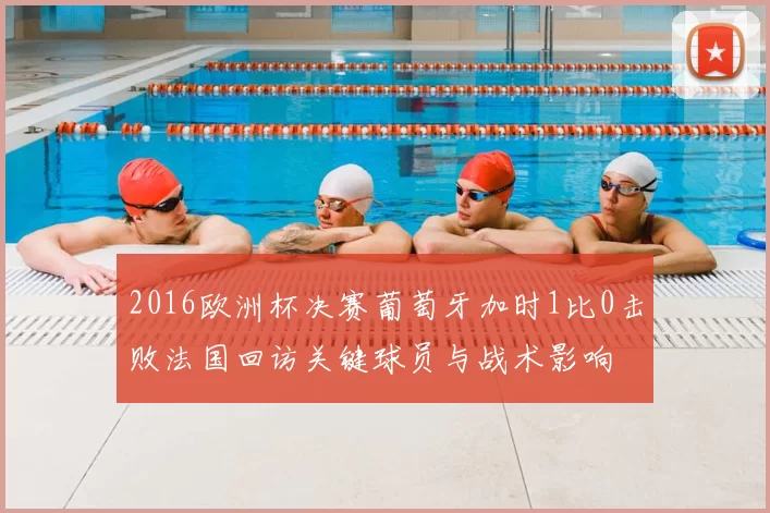 2016欧洲杯决赛葡萄牙加时1比0击败法国回访关键球员与战术影响