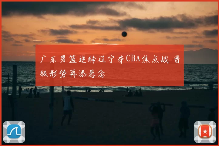 广东男篮逆转辽宁夺CBA焦点战 晋级形势再添悬念