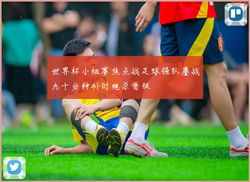 世界杯小组赛焦点战足球强队鏖战九十分钟补时绝杀晋级