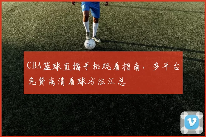 CBA篮球直播手机观看指南，多平台免费高清看球方法汇总