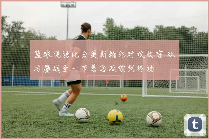 篮球现场比分更新精彩对攻收官 双方鏖战至一节悬念延续到终场