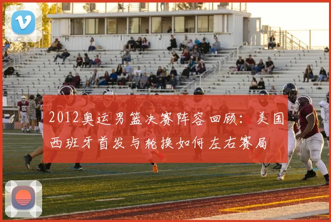 2012奥运男篮决赛阵容回顾:美国西班牙首发与轮换如何左右赛局