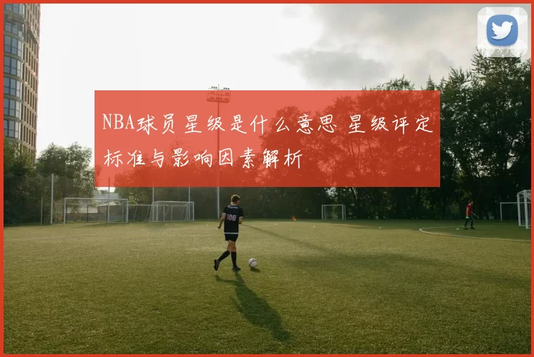 NBA球员星级是什么意思 星级评定标准与影响因素解析