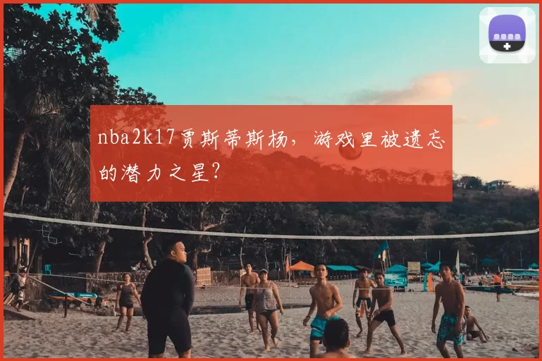 nba2k17贾斯蒂斯杨，游戏里被遗忘的潜力之星？