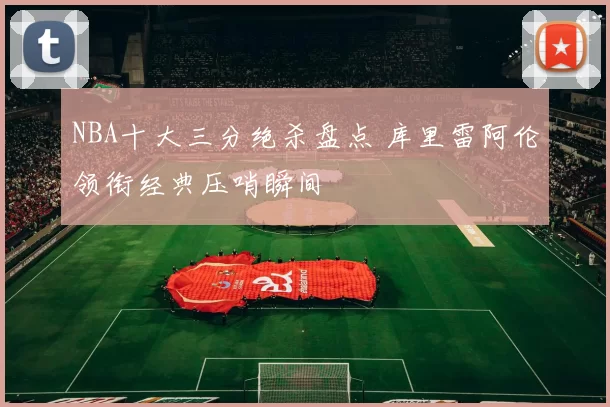 NBA十大三分绝杀盘点 库里雷阿伦领衔经典压哨瞬间