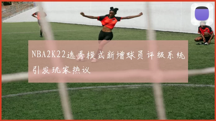 NBA2K22选秀模式新增球员评级系统引发玩家热议