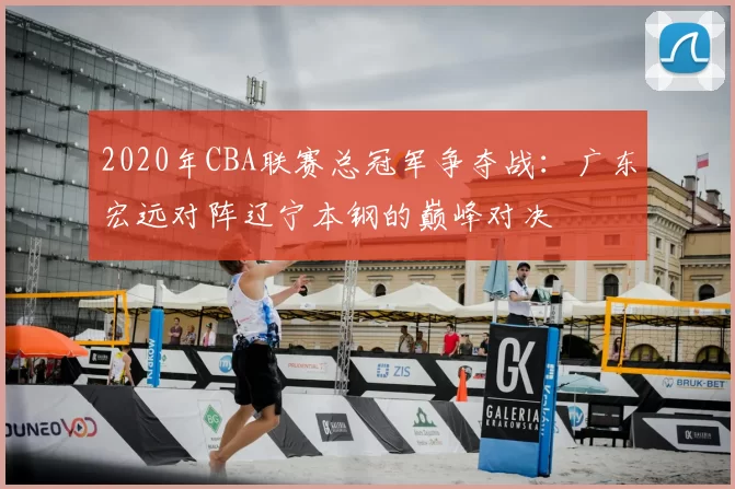 2020年CBA联赛总冠军争夺战:广东宏远对阵辽宁本钢的巅峰对决