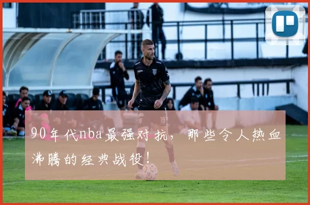 90年代nba最强对抗，那些令人热血沸腾的经典战役！