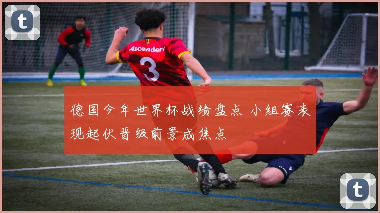 德国今年世界杯战绩盘点 小组赛表现起伏晋级前景成焦点