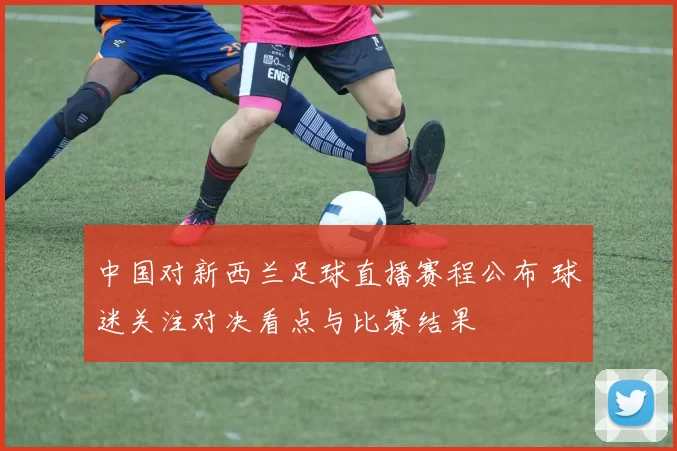 中国对新西兰足球直播赛程公布 球迷关注对决看点与比赛结果