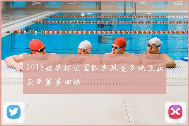 2018世界杯法国队夺冠克罗地亚获亚军赛事回顾