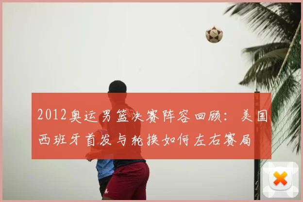 2012奥运男篮决赛阵容回顾:美国西班牙首发与轮换如何左右赛局