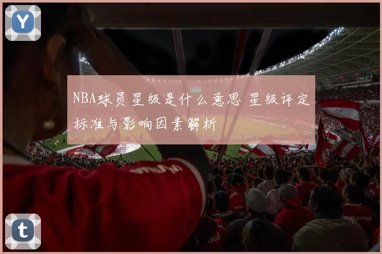 NBA球员星级是什么意思 星级评定标准与影响因素解析