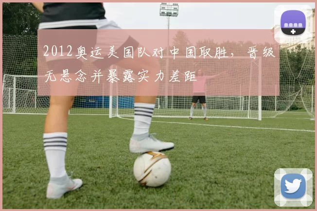 2012奥运美国队对中国取胜，晋级无悬念并暴露实力差距