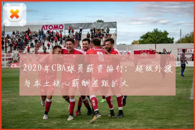 2020年CBA球员薪资排行：超级外援与本土核心薪酬差距扩大