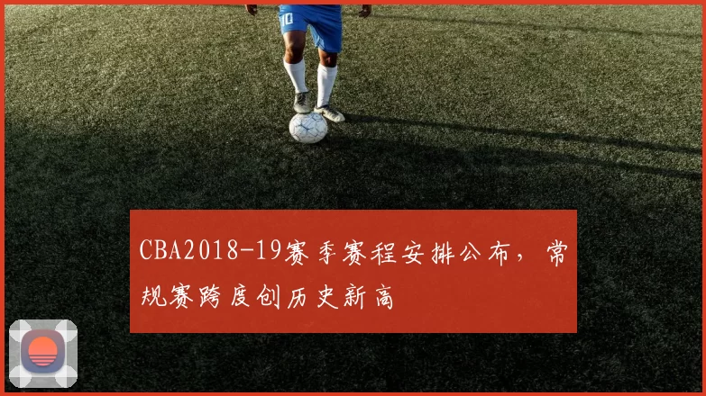 CBA2018-19赛季赛程安排公布，常规赛跨度创历史新高