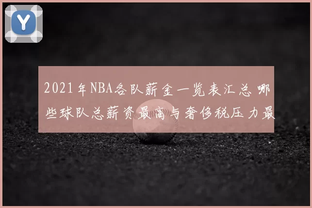 2021年NBA各队薪金一览表汇总 哪些球队总薪资最高与奢侈税压力最大