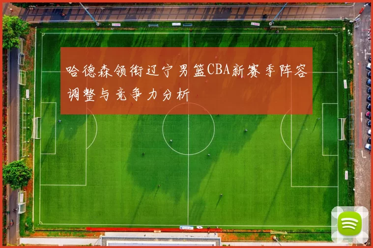 哈德森领衔辽宁男篮CBA新赛季阵容调整与竞争力分析