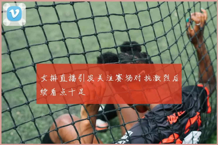 女排直播引发关注赛场对抗激烈后续看点十足