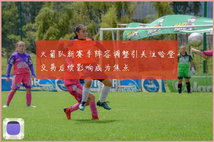 火箭队新赛季阵容调整引关注哈登交易后续影响成为焦点